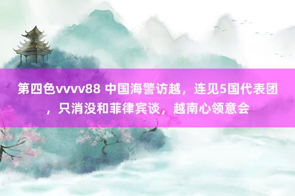 第四色vvvv88 中国海警访越，连见5国代表团，只消没和菲律宾谈，越南心领意会