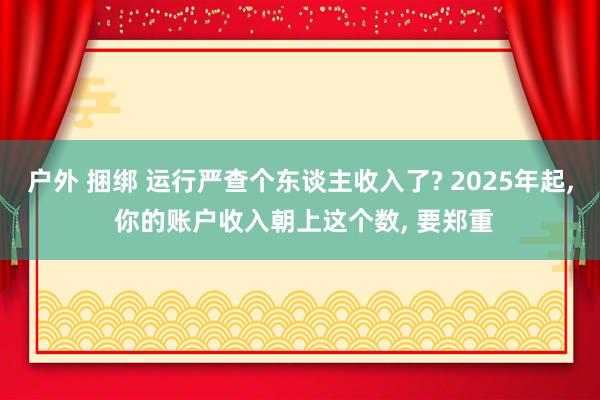 户外 捆绑 运行严查个东谈主收入了? 2025年起， 你的账户收入朝上这个数， 要郑重