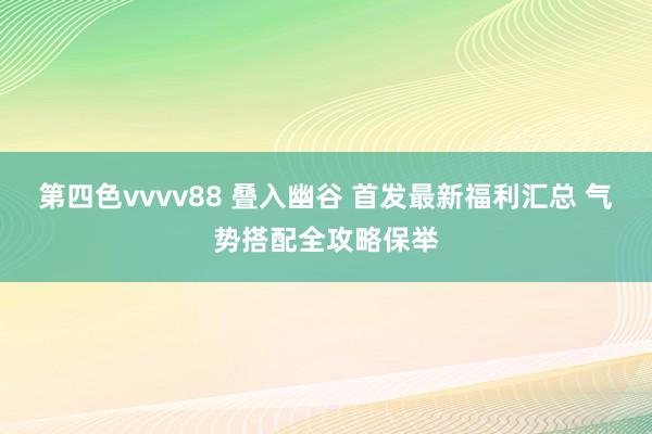 第四色vvvv88 叠入幽谷 首发最新福利汇总 气势搭配全攻略保举