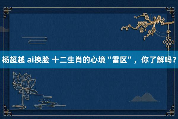 杨超越 ai换脸 十二生肖的心境“雷区”，你了解吗？