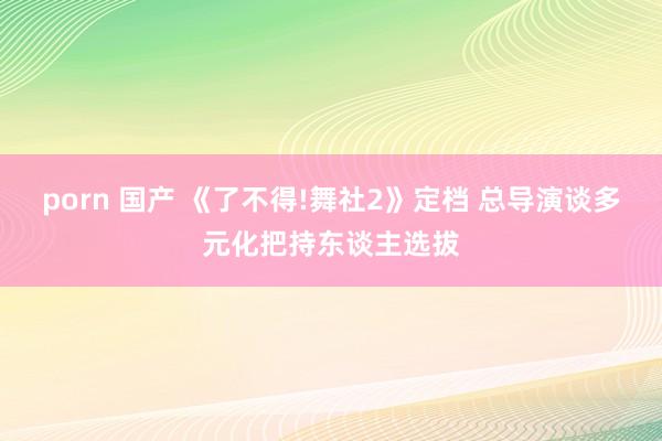 porn 国产 《了不得!舞社2》定档 总导演谈多元化把持东谈主选拔
