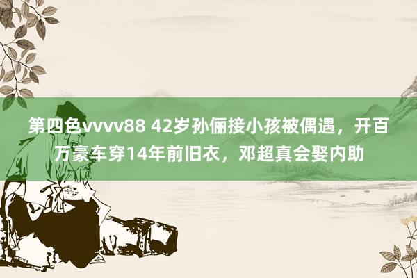 第四色vvvv88 42岁孙俪接小孩被偶遇，开百万豪车穿14年前旧衣，邓超真会娶内助