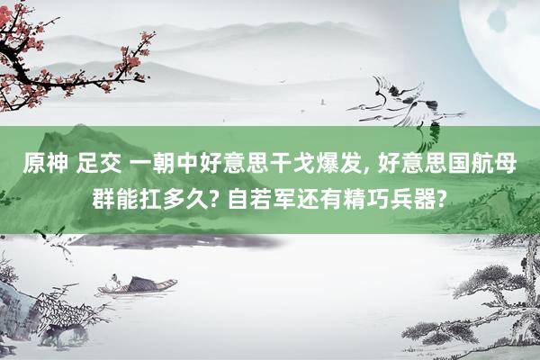 原神 足交 一朝中好意思干戈爆发， 好意思国航母群能扛多久? 自若军还有精巧兵器?