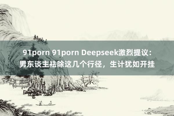 91porn 91porn Deepseek激烈提议：男东谈主袪除这几个行径，生计犹如开挂