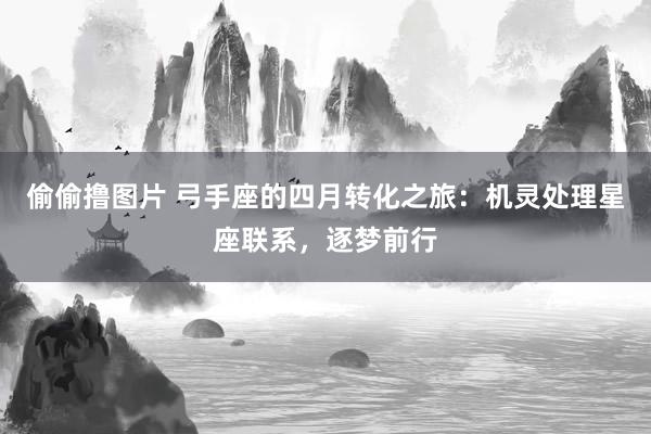 偷偷撸图片 弓手座的四月转化之旅：机灵处理星座联系，逐梦前行