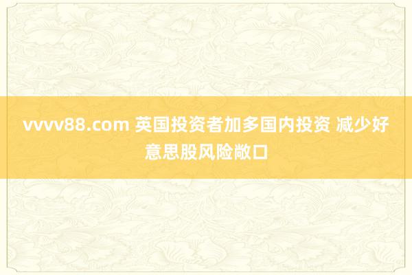 vvvv88.com 英国投资者加多国内投资 减少好意思股风险敞口