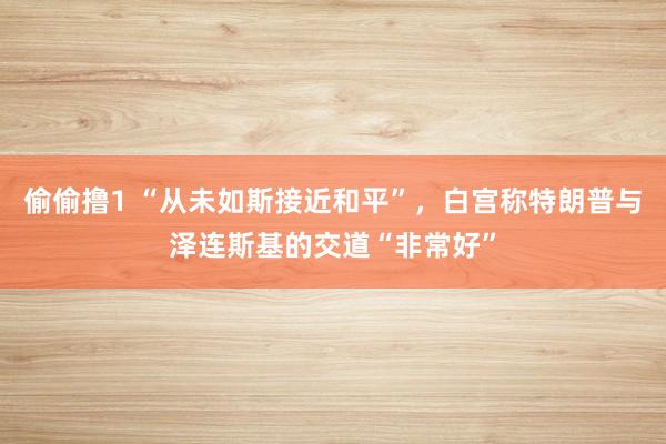 偷偷撸1 “从未如斯接近和平”，白宫称特朗普与泽连斯基的交道“非常好”