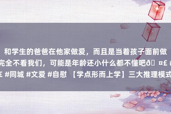 和学生的爸爸在他家做爱，而且是当着孩子面前做爱，太刺激了，孩子完全不看我们，可能是年龄还小什么都不懂吧🤣 #同城 #文爱 #自慰 【学点形而上学】三大推理模式——演绎、归纳和溯因
