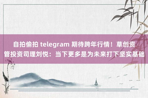 自拍偷拍 telegram 期待跨年行情！草创资管投资司理刘悦：当下更多是为未来打下坚实基础