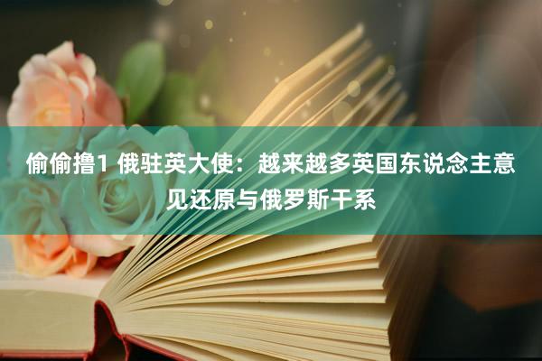 偷偷撸1 俄驻英大使：越来越多英国东说念主意见还原与俄罗斯干系