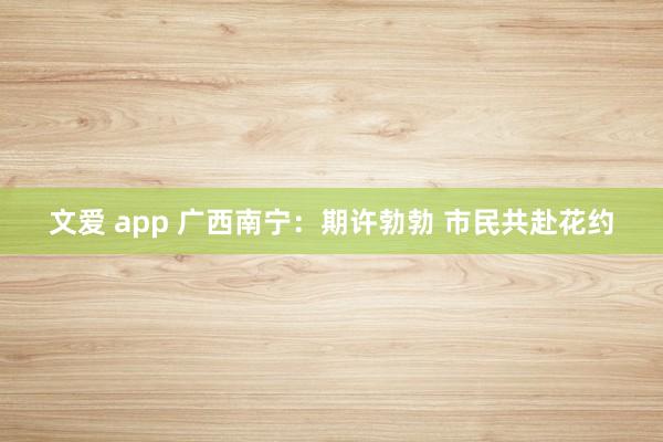 文爱 app 广西南宁：期许勃勃 市民共赴花约