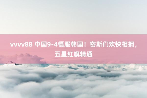 vvvv88 中国9-4慑服韩国！密斯们欢快相拥，五星红旗精通