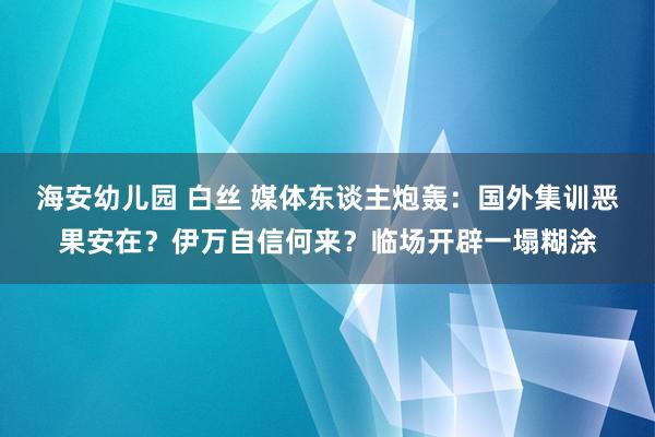 海安幼儿园 白丝 媒体东谈主炮轰：国外集训恶果安在？伊万自信何来？临场开辟一塌糊涂
