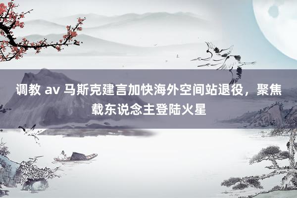 调教 av 马斯克建言加快海外空间站退役，聚焦载东说念主登陆火星
