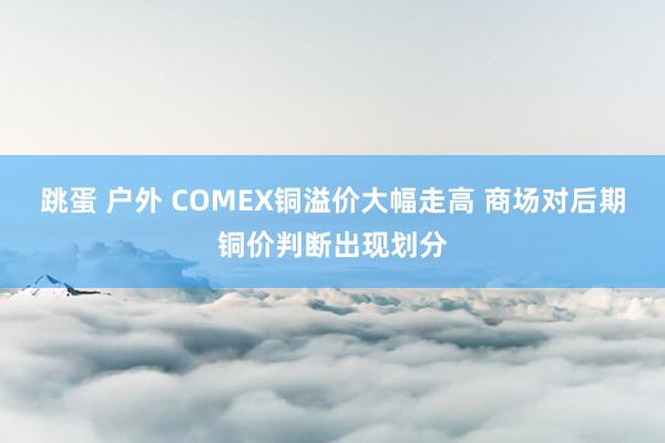 跳蛋 户外 COMEX铜溢价大幅走高 商场对后期铜价判断出现划分