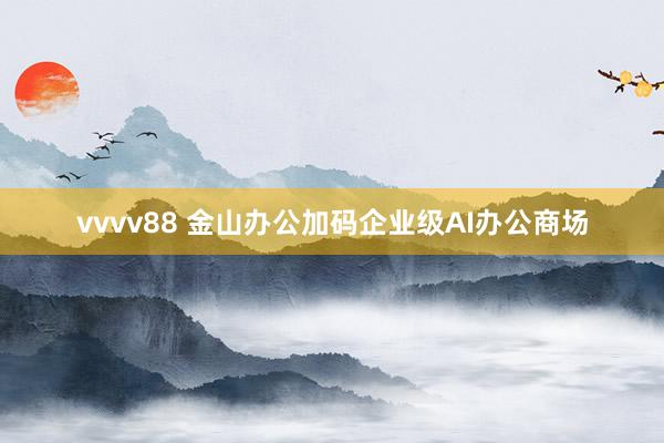 vvvv88 金山办公加码企业级AI办公商场