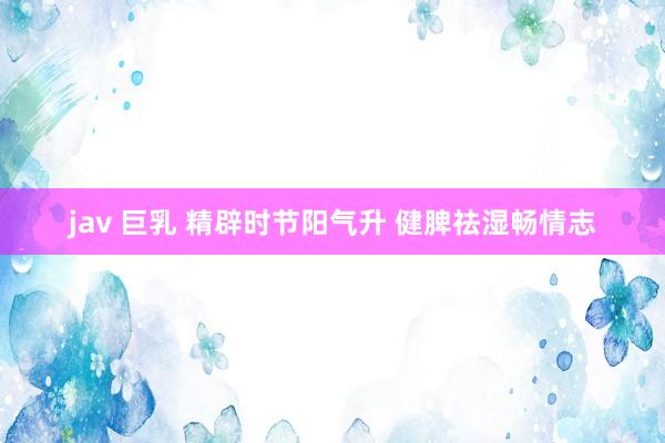 jav 巨乳 精辟时节阳气升 健脾祛湿畅情志