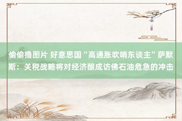偷偷撸图片 好意思国“高通胀吹哨东谈主”萨默斯：关税战略将对经济酿成访佛石油危急的冲击