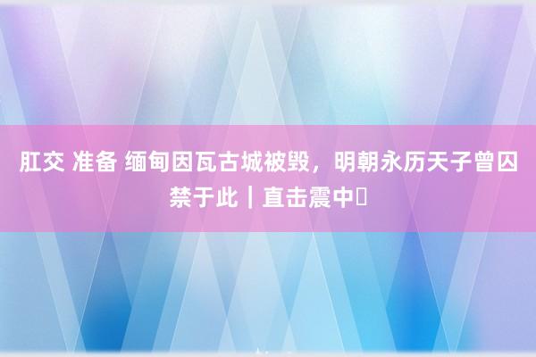 肛交 准备 缅甸因瓦古城被毁，明朝永历天子曾囚禁于此｜直击震中⑳