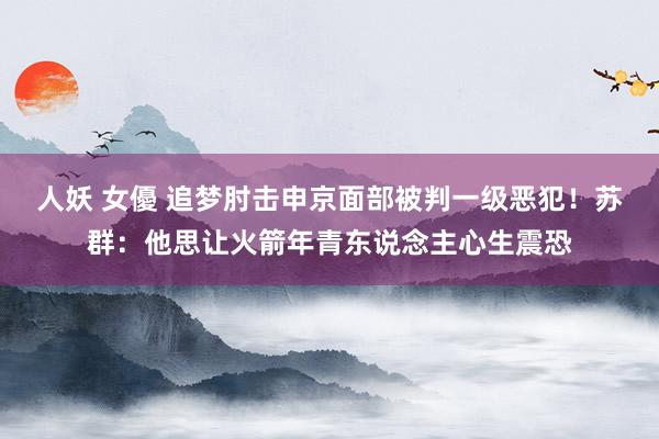 人妖 女優 追梦肘击申京面部被判一级恶犯！苏群：他思让火箭年青东说念主心生震恐