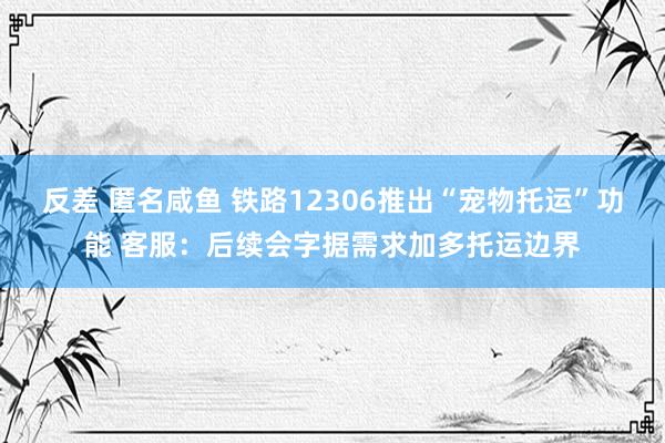 反差 匿名咸鱼 铁路12306推出“宠物托运”功能 客服：后续会字据需求加多托运边界
