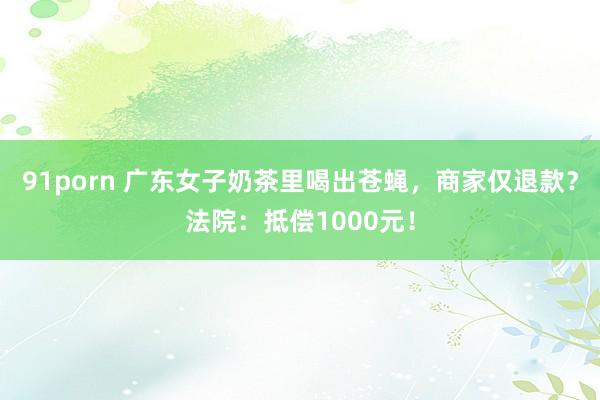 91porn 广东女子奶茶里喝出苍蝇，商家仅退款？法院：抵偿1000元！