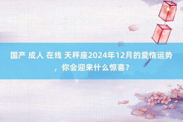 国产 成人 在线 天秤座2024年12月的爱情运势，你会迎来什么惊喜？