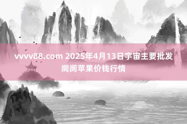 vvvv88.com 2025年4月13日宇宙主要批发阛阓苹果价钱行情