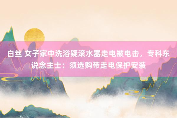 白丝 女子家中洗浴疑滚水器走电被电击，专科东说念主士：须选购带走电保护安装