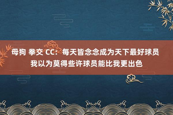 母狗 拳交 CC：每天皆念念成为天下最好球员 我以为莫得些许球员能比我更出色