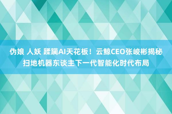 伪娘 人妖 蹂躏AI天花板！云鲸CEO张峻彬揭秘扫地机器东谈主下一代智能化时代布局