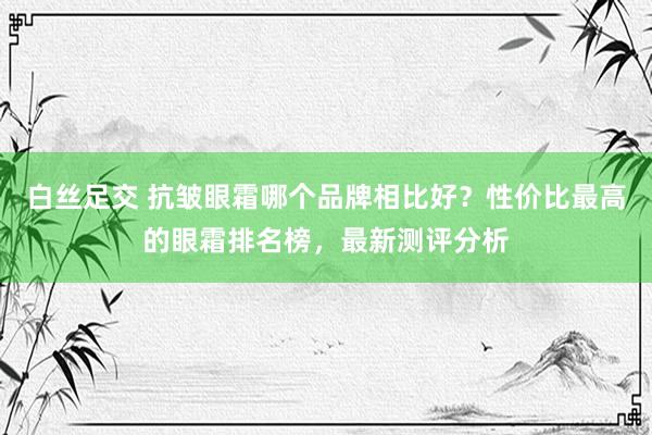 白丝足交 抗皱眼霜哪个品牌相比好？性价比最高的眼霜排名榜，最新测评分析