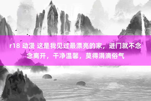 r18 动漫 这是我见过最漂亮的家，进门就不念念离开，干净温馨，莫得涓滴俗气