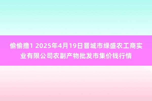 偷偷撸1 2025年4月19日晋城市绿盛农工商实业有限公司农副产物批发市集价钱行情