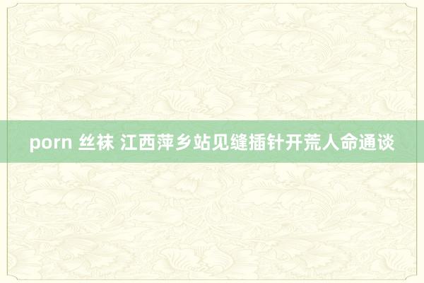 porn 丝袜 江西萍乡站见缝插针开荒人命通谈