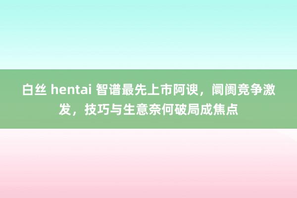 白丝 hentai 智谱最先上市阿谀，阛阓竞争激发，技巧与生意奈何破局成焦点