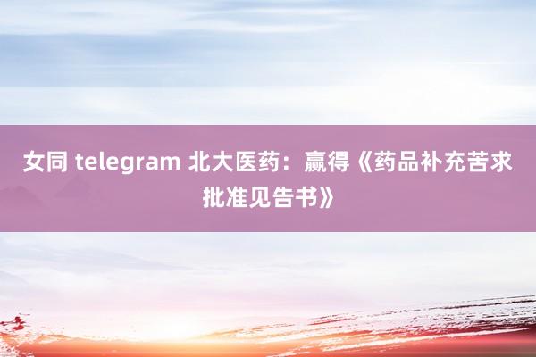 女同 telegram 北大医药：赢得《药品补充苦求批准见告书》
