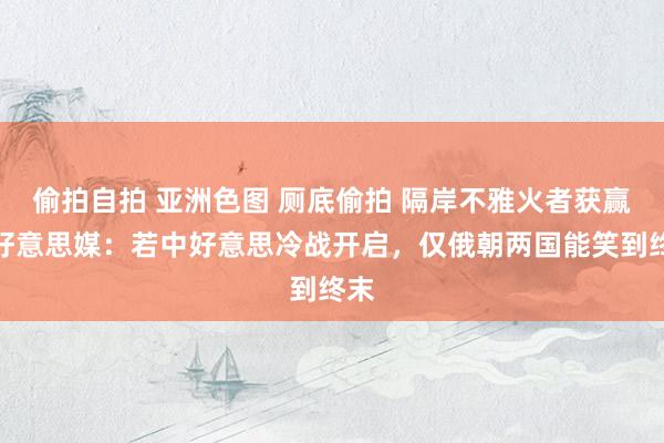 偷拍自拍 亚洲色图 厕底偷拍 隔岸不雅火者获赢？好意思媒：若中好意思冷战开启，仅俄朝两国能笑到终末