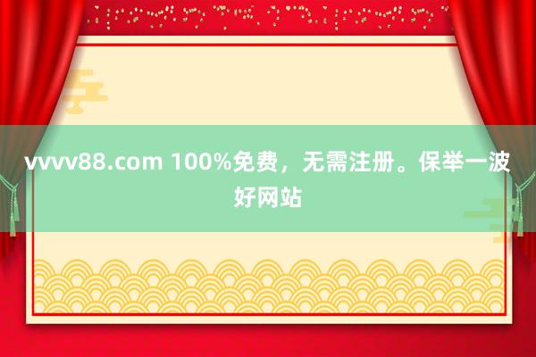 vvvv88.com 100%免费，无需注册。保举一波好网站